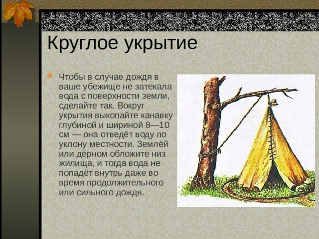 Круглое укрытие Чтобы в случае дождя в ваше убежище не затекала вода с поверхности земли, сделайте так. Вокруг укрытия выкопайте канавку глубиной и шириной 8—10 см — она отведёт воду по уклону местности. Землёй или дёрном обложите низ жилища, и тогда вода не попадёт внутрь даже во время продолжительного или сильного дождя. 