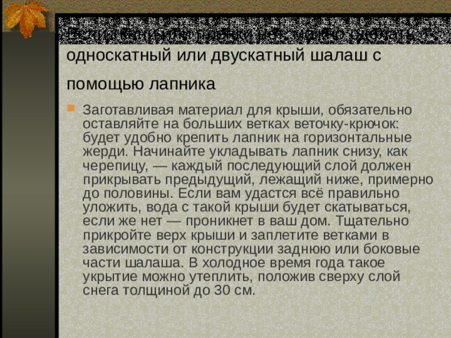 Если ткани или плёнки нет, можно сделать односкатный или двускатный шалаш с помощью лапника  Заготавливая материал для крыши, обязательно оставляйте на больших ветках веточку-крючок: будет удобно крепить лапник на горизонтальные жерди. Начинайте укладывать лапник снизу, как черепицу, — каждый последующий слой должен прикрывать предыдущий, лежащий ниже, примерно до половины. Если вам удастся всё правильно уложить, вода с такой крыши будет скатываться, если же нет — проникнет в ваш дом. Тщательно прикройте верх крыши и заплетите ветками в зависимости от конструкции заднюю или боковые части шалаша. В холодное время года такое укрытие можно утеплить, положив сверху слой снега толщиной до 30 см. 