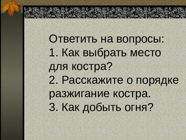   Ответить на вопросы:  1. Как выбрать место для костра?  2. Расскажите о порядке разжигание костра.  3. Как добыть огня?   