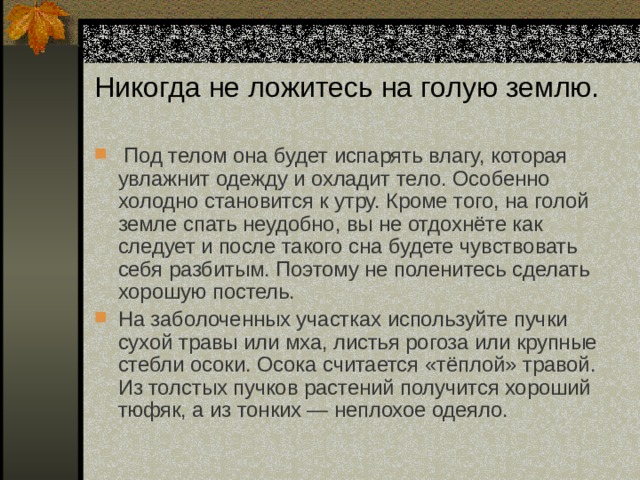 Никогда не ложитесь на голую землю.   Под телом она будет испарять влагу, которая увлажнит одежду и охладит тело. Особенно холодно становится к утру. Кроме того, на голой земле спать неудобно, вы не отдохнёте как следует и после такого сна будете чувствовать себя разбитым. Поэтому не поленитесь сделать хорошую постель. На заболоченных участках используйте пучки сухой травы или мха, листья рогоза или крупные стебли осоки. Осока считается «тёплой» травой. Из толстых пучков растений получится хороший тюфяк, а из тонких — неплохое одеяло. 