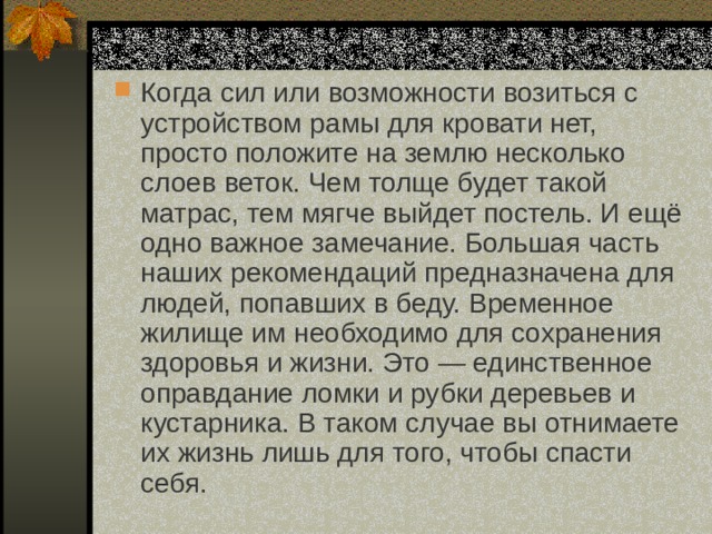 Когда сил или возможности возиться с устройством рамы для кровати нет, просто положите на землю несколько слоев веток. Чем толще будет такой матрас, тем мягче выйдет постель. И ещё одно важное замечание. Большая часть наших рекомендаций предназначена для людей, попавших в беду. Временное жилище им необходимо для сохранения здоровья и жизни. Это — единственное оправдание ломки и рубки деревьев и кустарника. В таком случае вы отнимаете их жизнь лишь для того, чтобы спасти себя. 