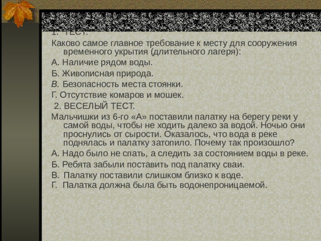 1. ТЕСТ. Каково самое главное требование к месту для сооружения временного укрытия (длительного лагеря): А. Наличие рядом воды. Б. Живописная природа. В. Безопасность места стоянки. Г. Отсутствие комаров и мошек.  2. ВЕСЕЛЫЙ ТЕСТ. Мальчишки из 6-го «А» поставили палатку на берегу реки у самой воды, чтобы не ходить далеко за водой. Ночью они проснулись от сырости. Оказалось, что вода в реке поднялась и палатку затопило. Почему так произошло? А. Надо было не спать, а следить за состоянием воды в реке. Б. Ребята забыли поставить под палатку сваи. B.  Палатку поставили слишком близко к воде. Г. Палатка должна была быть водонепроницаемой.  