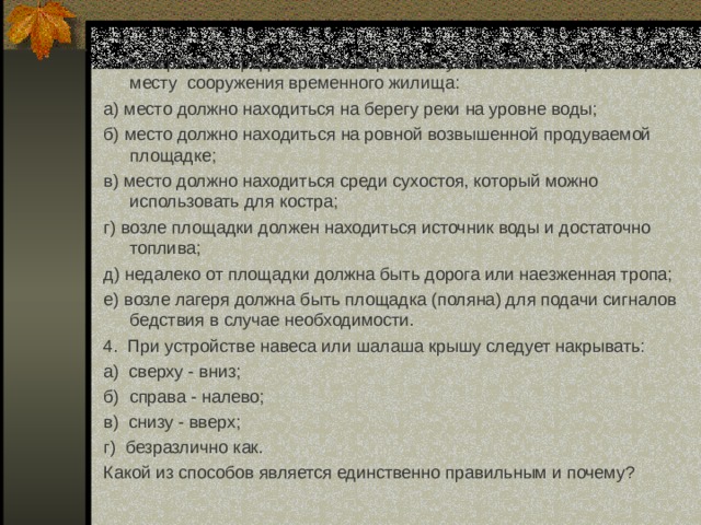 3 Выберите из предложенных вариантов установленные требования к месту сооружения временного жилища: а) место должно находиться на берегу реки на уровне воды; б) место должно находиться на ровной возвышенной продуваемой площадке; в) место должно находиться среди сухостоя, который можно использовать для костра; г) возле площадки должен находиться источник воды и достаточно топлива; д) недалеко от площадки должна быть дорога или наезженная тропа; е) возле лагеря должна быть площадка (поляна) для подачи сигналов бедствия в случае необходимости. 4. При устройстве навеса или шалаша крышу следует накрывать: а) сверху - вниз; б) справа - налево; в) снизу - вверх; г) безразлично как. Какой из способов является единственно правильным и почему?  