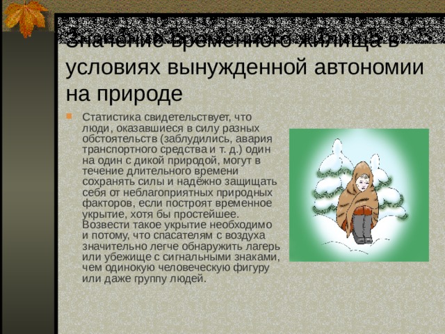 Значение временного жилища в условиях вынужденной автономии на природе Статистика свидетельствует, что люди, оказавшиеся в силу разных обстоятельств (заблудились, авария транспортного средства и т. д.) один на один с дикой природой, могут в течение длительного времени сохранять силы и надёжно защищать себя от неблагоприятных природных факторов, если построят временное укрытие, хотя бы простейшее. Возвести такое укрытие необходимо и потому, что спасателям с воздуха значительно легче обнаружить лагерь или убежище с сигнальными знаками, чем одинокую человеческую фигуру или даже группу людей. 