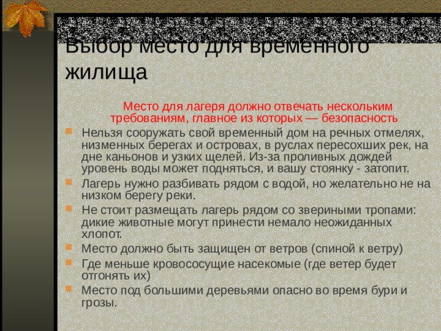Выбор место для временного жилища  Место для лагеря должно отвечать нескольким требованиям, главное из которых — безопасность  Нельзя сооружать свой временный дом на речных отмелях, низменных берегах и островах, в руслах пересохших рек, на дне каньонов и узких щелей. Из-за проливных дождей уровень воды может подняться, и вашу стоянку - затопит. Лагерь нужно разбивать рядом с водой, но желательно не на низком берегу реки. Не стоит размещать лагерь рядом со звериными тропами: дикие животные могут принести немало неожиданных хлопот. Место должно быть защищен от ветров (спиной к ветру) Где меньше кровососущие насекомые (где ветер будет отгонять их) Место под большими деревьями опасно во время бури и грозы. 