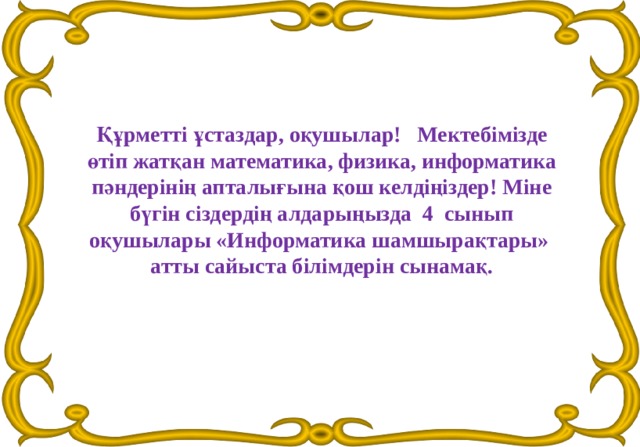 Құрметті ұстаздар, оқушылар!   Мектебімізде өтіп жатқан математика, физика, информатика пәндерінің апталығына қош келдіңіздер! Міне бүгін сіздердің алдарыңызда  4  сынып оқушылары «Информатика шамшырақтары»  атты сайыста білімдерін сынамақ. 