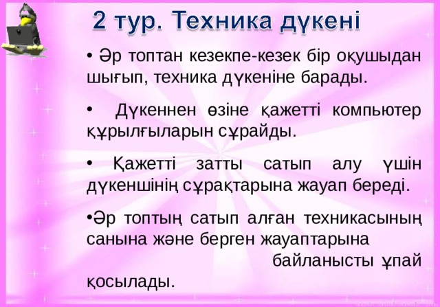  Әр топтан кезекпе-кезек бір оқушыдан шығып, техника дүкеніне барады.  Дүкеннен өзіне қажетті компьютер құрылғыларын сұрайды.  Қажетті затты сатып алу үшін дүкеншінің сұрақтарына жауап береді. Әр топтың сатып алған техникасының санына және берген жауаптарына  байланысты ұпай қосылады.  береді.  