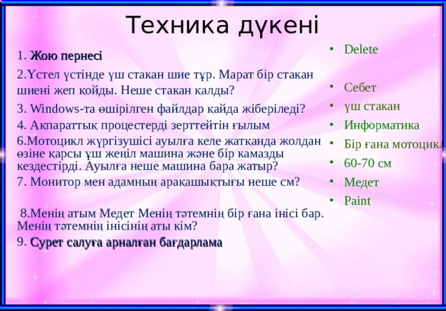 Техника дүкені Delete Себет үш стакан Информатика Бір ғана мотоцикл 60-70 см Медет Paint 1. Жою пернесі 2.Үстел үстінде үш стакан шие тұр. Марат бір стакан шиені жеп қойды. Неше стакан қалды? 3. Windows-та өшірілген файлдар қайда жіберіледі? 4. Ақпараттық процестерді зерттейтін ғылым 6.Мотоцикл жүргізушісі ауылға келе жатқанда жолдан өзіне қарсы ұш жеңіл машина және бір камазды кездестірді. Ауылға неше машина бара жатыр? 7. Монитор мен адамның арақашықтығы неше см?  8. Менің атым Медет Менің тәтемнің бір ғана інісі бар. Менің тәтемнің інісінің аты кім?  9. Сурет салуға арналған бағдарлама 