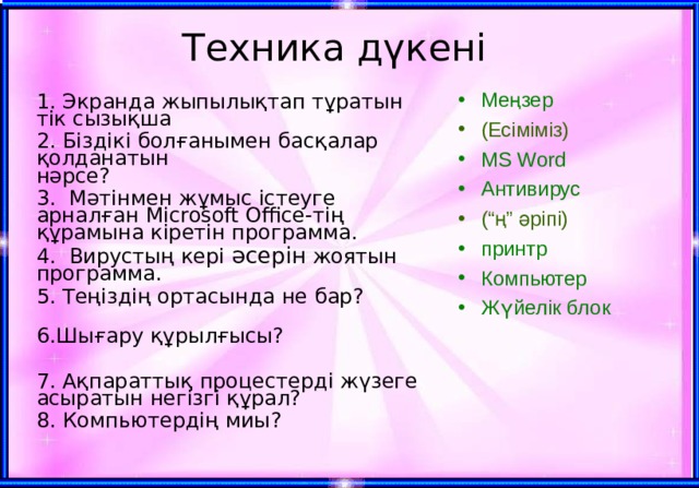 Техника дүкені Меңзер (Есіміміз) MS Word Антивирус (“ң” әріпі) принтр Компьютер Жүйелік блок 1 . Экранда жыпылықтап тұратын тік сызықша 2. Біздікі болғанымен басқалар қолданатын  нәрсе? 3.  Мәтінмен жұмыс істеуге арналған Microsoft Office - тің құрамына кіретін программа. 4. Вирустың кері әсерін жоятын программа. 5. Теңіздің ортасында не бар?  6.Шығару құрылғысы? 7. Ақпараттық процестерді жүзеге асыратын негізгі құрал? 8. Компьютердің миы ? 