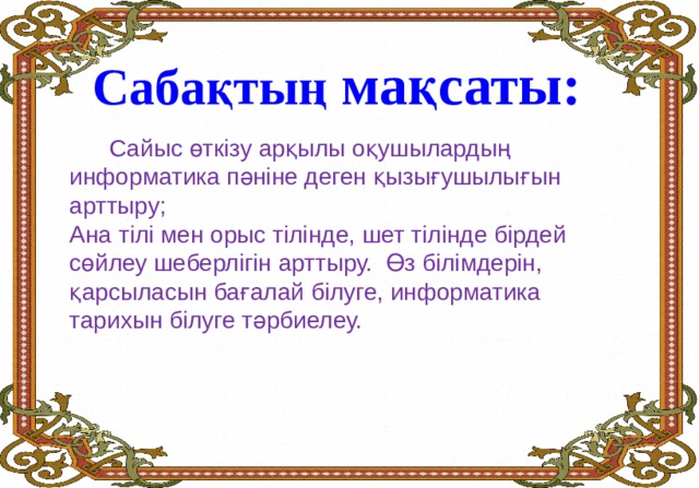 Сабақтың м ақсаты:  Сайыс өткізу арқылы оқушылардың информатика пәніне деген қызығушылығын арттыру; Ана тілі мен орыс тілінде, шет тілінде бірдей сөйлеу шеберлігін арттыру. Өз білімдерін, қарсыласын бағалай білуге, информатика тарихын білуге тәрбиелеу. 