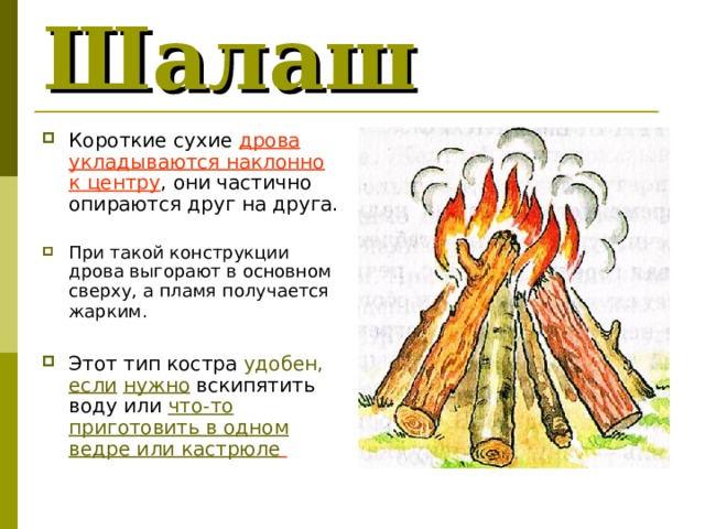 Шалаш  Короткие сухие дрова укладываются наклонно к центру , они частично опираются друг на друга.  При такой конструкции дрова выгорают в основном сверху, а пламя получается жарким.   Этот тип костра удобен, если  нужно вскипятить воду или что-то приготовить в одном ведре или кастрюле  