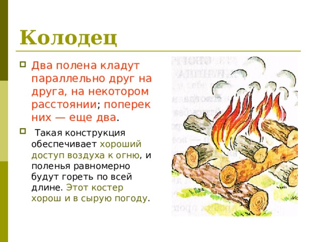 Колодец  Два полена кладут параллельно друг на друга, на некотором расстоянии ; поперек них — еще два .  Такая конструкция обеспечивает хороший доступ  воздуха к огню , и поленья равно­мерно будут гореть по всей длине. Этот костер хорош и в сырую погоду . 