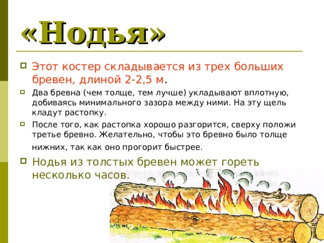 «Нодья»  Этот костер складывается из трех больших бревен, длиной 2-2,5 м . Два бревна (чем толще, тем лучше) укладывают вплотную, добиваясь минимального зазора между ними. На эту щель кладут растопку. После того, как растопка хорошо разгорится, сверху положи третье бревно. Желательно, чтобы это бревно было толще нижних, так как оно прогорит быстрее.  Нодья из толстых бревен может гореть несколько часов. 