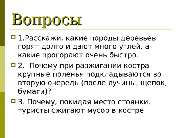 Вопросы 1.Расскажи, какие породы деревьев горят долго и дают много углей, а какие прогорают очень быстро. 2. Почему при разжигании костра крупные поленья подкладываются во вторую очередь (после лучины, щепок, бумаги)? 3. Почему, покидая место стоянки, туристы сжигают мусор в костре 