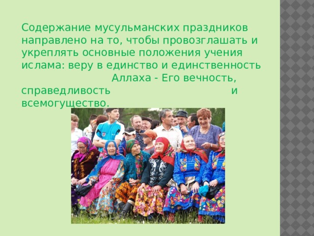 Содержание мусульманских праздников направлено на то, чтобы провозглашать и укреплять основные положения учения ислама: веру в единство и единственность Аллаха - Его вечность, справедливость и всемогущество. 