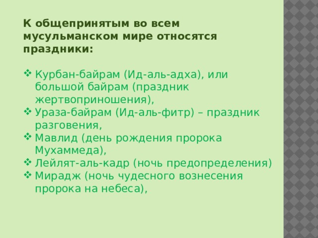 К общепринятым во всем мусульманском мире относятся праздники:  Курбан-байрам (Ид-аль-адха), или большой байрам (праздник жертвоприношения), Ураза-байрам (Ид-аль-фитр) – праздник разговения, Мавлид (день рождения пророка Мухаммеда), Лейлят-аль-кадр (ночь предопределения) Мирадж (ночь чудесного вознесения пророка на небеса), 