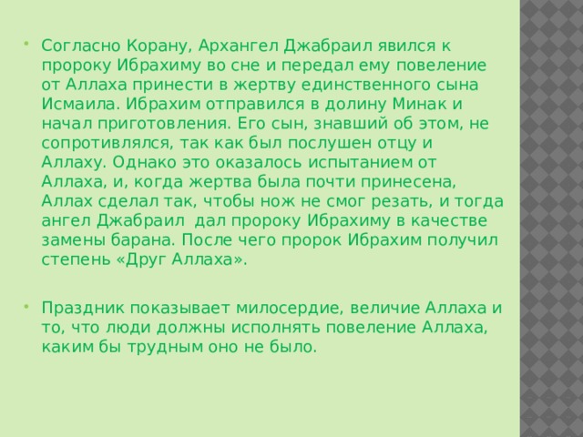 Согласно Корану, Архангел Джабраил явился к пророку Ибрахиму во сне и передал ему повеление от Аллаха принести в жертву единственного сына Исмаила. Ибрахим отправился в долину Минак и начал приготовления. Его сын, знавший об этом, не сопротивлялся, так как был послушен отцу и Аллаху. Однако это оказалось испытанием от Аллаха, и, когда жертва была почти принесена, Аллах сделал так, чтобы нож не смог резать, и тогда ангел Джабраил дал пророку Ибрахиму в качестве замены барана. После чего пророк Ибрахим получил степень «Друг Аллаха». Праздник показывает милосердие, величие Аллаха и то, что люди должны исполнять повеление Аллаха, каким бы трудным оно не было. 