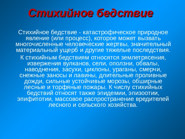 Стихийное бедствие Стихийное бедствие - катастрофическое природное явление (или процесс), которое может вызвать многочисленные человеческие жертвы, значительный материальный ущерб и другие тяжелые последствия. К стихийным бедствиям относятся землетрясения, извержения вулканов, сели, оползни, обвалы, наводнения, засухи, циклоны, ураганы, смерчи, снежные заносы и лавины, длительные проливные дожди, сильные устойчивые морозы, обширные лесные и торфяные пожары. К числу стихийных бедствий относят также эпидемии, эпизоотии, эпифитотии, массовое распространение вредителей лесного и сельского хозяйства. 