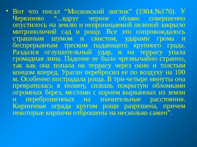 Вот что писал “Московский листок” (1904,№170). У Черкизово “...вдруг черное облако совершенно опустилось на землю и непроницаемой пеленой закрыло митрополичий сад и рощу. Все это сопровождалось страшным шумом и свистом, ударами грома и беспрерывным треском падающего крупного града. Раздался оглушительный удар, и на террасу упала громадная липа. Падение ее было чрезвычайно странно, так как она попала на террасу через окно и толстым концом вперед. Ураган перебросил ее по воздуху на 100 м. Особенно пострадала роща. В три-четыре минуты она превратилась в поляну, сплошь покрытую обломками огромных берез, местами с корнем вырванных из земли и переброшенных на значительные расстояния. Кирпичная ограда кругом рощи разрушена, причем некоторые кирпичи отброшены на несколько сажен”. 