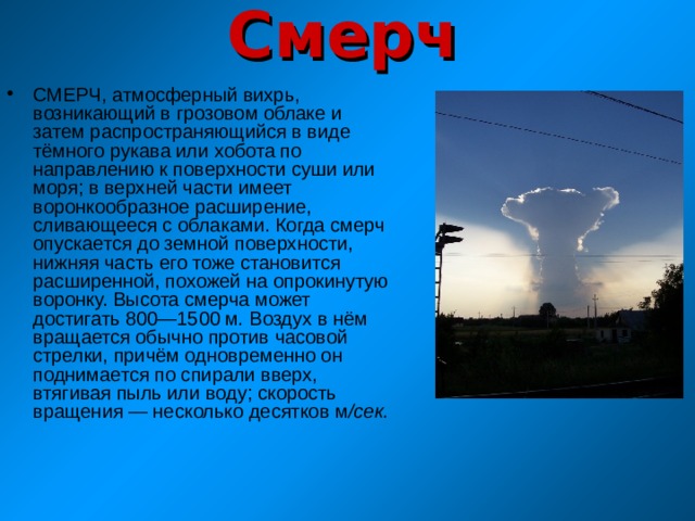 Смерч СМЕРЧ, атмосферный вихрь, возникающий в грозовом облаке и затем распространяющийся в виде тёмного рукава или хобота по направлению к поверхности суши или моря; в верхней части имеет воронкообразное расширение, сливающееся с облаками. Когда смерч опускается до земной поверхности, нижняя часть его тоже становится расширенной, похожей на опрокинутую воронку. Высота смерча может достигать 800—1500 м . Воздух в нём вращается обычно против часовой стрелки, причём одновременно он поднимается по спирали вверх, втягивая пыль или воду; скорость вращения — несколько десятков м /сек. 