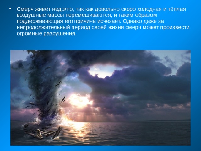 Смерч живёт недолго, так как довольно скоро холодная и тёплая воздушные массы перемешиваются, и таким образом поддерживающая его причина исчезает. Однако даже за непродолжительный период своей жизни смерч может произвести огромные разрушения. 