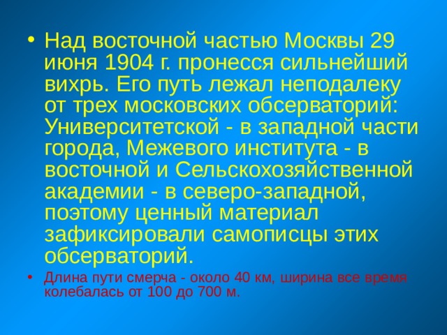 Над восточной частью Москвы 29 июня 1904 г. пронесся сильнейший вихрь. Его путь лежал неподалеку от трех московских обсерваторий: Университетской - в западной части города, Межевого института - в восточной и Сельскохозяйственной академии - в северо-западной, поэтому ценный материал зафиксировали самописцы этих обсерваторий. Длина пути смерча - около 40 км, ширина все время колебалась от 100 до 700 м. 
