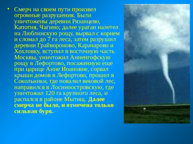 Смерч на своем пути произвел огромные разрушения. Были уничтожены деревни Рязанцево, Капотня, Чагино; далее ураган налетел на Люблинскую рощу, вырвал с корнем и сломал до 7 га леса, затем разрушил деревни Грайвороново, Карачарово и Хохловку, вступил в восточную часть Москвы, уничтожил Анненгофскую рощу в Лефортово, посаженную еще при царице Анне Иоановне, сорвал крыши домов в Лефортово, прошел в Сокольники, где повалил вековой лес, направился в Лосиноостровскую, где уничтожил 120 га крупного леса, и распался в районе Мытищ. Далее смерча не было, и отмечена только сильная буря.  
