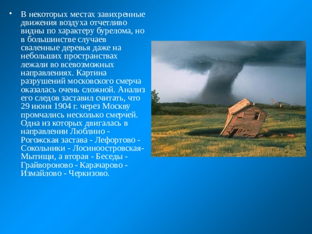В некоторых местах завихренные движения воздуха отчетливо видны по характеру бурелома, но в большинстве случаев сваленные деревья даже на небольших пространствах лежали во всевозможных направлениях. Картина разрушений московского смерча оказалась очень сложной. Анализ его следов заставил считать, что 29 июня 1904 г. через Москву промчались несколько смерчей. Одна из которых двигалась в направлении Люблино - Рогожская застава - Лефортово - Сокольники - Лосиноостровская-Мытищи, а вторая - Беседы - Грайвороново - Карачарово - Измайлово - Черкизово. 
