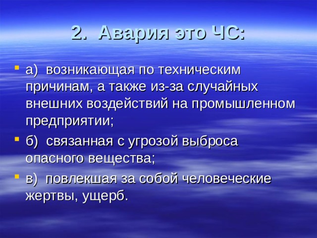 2. Авария это ЧС: а) возникающая по техническим причинам, а также из-за случайных внешних воздействий на промышленном предприятии; б) связанная с угрозой выброса опасного вещества; в) повлекшая за собой человеческие жертвы, ущерб. 