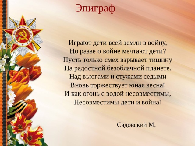 Эпиграф   Играют дети всей земли в войну, Но разве о войне мечтают дети? Пусть только смех взрывает тишину На радостной безоблачной планете. Над вьюгами и стужами седыми Вновь торжествует юная весна! И как огонь с водой несовместимы, Несовместимы дети и война! Садовский М. 