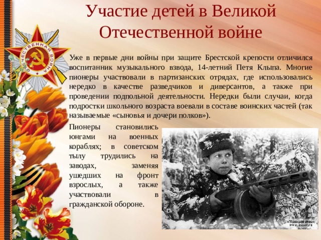 Участие детей в Великой Отечественной войне Уже в первые дни войны при защите Брестской крепости отличился воспитанник музыкального взвода, 14-летний Петя Клыпа. Многие пионеры участвовали в партизанских отрядах, где использовались нередко в качестве разведчиков и диверсантов, а также при проведении подпольной деятельности. Нередки были случаи, когда подростки школьного возраста воевали в составе воинских частей (так называемые «сыновья и дочери полков»). Пионеры становились юнгами на военных кораблях; в советском тылу трудились на заводах, заменяя ушедших на фронт взрослых, а также участвовали в гражданской обороне. 