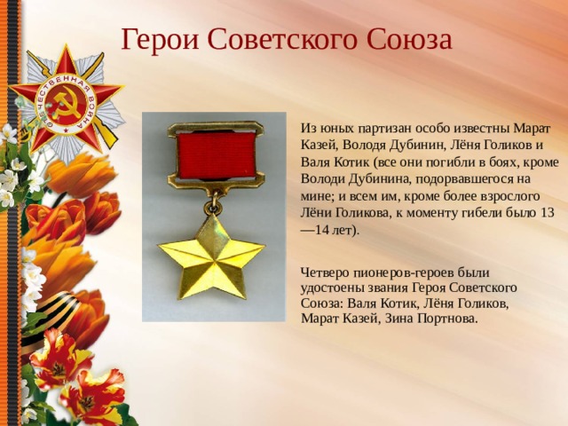 Герои Советского Союза Из юных партизан особо известны Марат Казей, Володя Дубинин, Лёня Голиков и Валя Котик (все они погибли в боях, кроме Володи Дубинина, подорвавшегося на мине; и всем им, кроме более взрослого Лёни Голикова, к моменту гибели было 13—14 лет) . Четверо пионеров-героев были удостоены звания Героя Советского Союза: Валя Котик, Лёня Голиков, Марат Казей, Зина Портнова. 