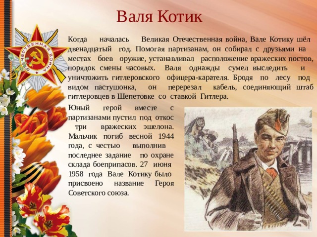 Валя Котик Когда началась Великая Отечественная война, Вале Котику шёл двенадцатый год. Помогая партизанам, он собирал с друзьями на местах боев оружие, устанавливал расположение вражеских постов, порядок смены часовых. Валя однажды сумел выследить и уничтожить гитлеровского офицера-карателя. Бродя по лесу под видом пастушонка, он перерезал кабель, соединяющий штаб гитлеровцев в Шепетовке со ставкой Гитлера. Юный герой вместе с партизанами пустил под откос три вражеских эшелона. Мальчик погиб весной 1944 года, с честью выполнив последнее задание по охране склада боеприпасов. 27 июня 1958 года Вале Котику было присвоено название Героя Советского союза. 