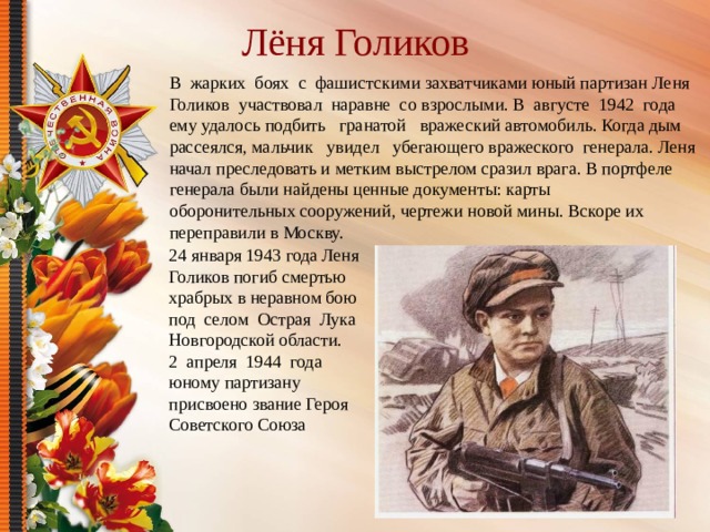 Лёня Голиков В жарких боях с фашистскими захватчиками юный партизан Леня Голиков участвовал наравне со взрослыми. В августе 1942 года ему удалось подбить гранатой вражеский автомобиль. Когда дым рассеялся, мальчик увидел убегающего вражеского генерала. Леня начал преследовать и метким выстрелом сразил врага. В портфеле генерала были найдены ценные документы: карты оборонительных сооружений, чертежи новой мины. Вскоре их переправили в Москву. 24 января 1943 года Леня Голиков погиб смертью храбрых в неравном бою под селом Острая Лука Новгородской области. 2 апреля 1944 года юному партизану присвоено звание Героя Советского Союза 