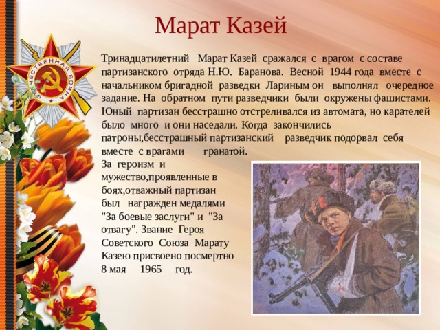 Марат Казей Тринадцатилетний Марат Казей сражался с врагом с составе партизанского отряда Н.Ю. Баранова. Весной 1944 года вместе с начальником бригадной разведки Лариным он выполнял очередное задание. На обратном пути разведчики были окружены фашистами. Юный партизан бесстрашно отстреливался из автомата, но карателей было много и они наседали. Когда закончились патроны,бесстрашный партизанский разведчик подорвал себя вместе с врагами гранатой. За героизм и мужество,проявленные в боях,отважный партизан был награжден медалями 