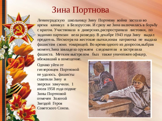 Зина Портнова Ленинградскую школьницу Зину Портнову война застала во время каникул в Белоруссии. И сразу же Зина включилась в борьбу с врагом. Участвовала в диверсиях,распространяла листовки, по заданию партизан вела разведку. В декабре 1943 года Зину выдал предатель. Несмотря на жестокие пытки,юная патриотка не выдала фашистам своих товарищей. Во время одного из допросов,выбрав момент,Зина завладела оружием следователя и застрелила фашиста. Метким выстрелом был также уничтожен офицер, вбежавший в помещение. Однако уйти от гитлеровцев Портновой не удалось. фашисты схватили Зину и зверски замучили. 1 июля 1958 года подвиг Зины Портновой отмечен Золотой Звездой Героя Советского Союза. 