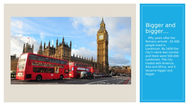 Bigger and bigger…  Fifty years after the Romans arrived , 30.000 people lived in Londinium. By 1650 the city’s name was London and there were 500.000 Londoners. The city traded with America, Asia and Africa, and it became bigger and bigger. 