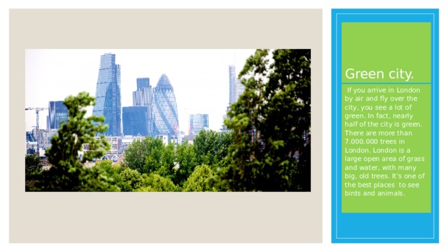 Green city.  If you arrive in London by air and fly over the city, you see a lot of green. In fact, nearly half of the city is green. There are more than 7.000.000 trees in London. London is a large open area of grass and water, with many big, old trees. It’s one of the best places to see birds and animals. 