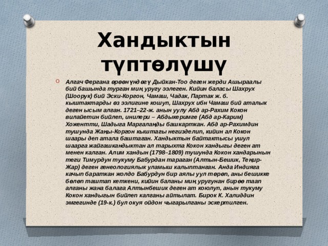 Хандыктын түптөлүшү Алгач Фергана өрөөнүндөгү Дыйкан-Тоо деген жерди Ашыраалы бий башында турган миң уругу ээлеген. Кийин баласы Шахрух (Шоорук) бий Эски-Коргон, Чамаш, Чадак, Партак ж. б. кыштактарды өз ээлигине кошуп, Шахрух ибн Чамаш бий аталык деген ысым алган. 1721–22-ж. анын уулу Абд ар-Рахим Кокон вилайетин бийлеп, инилери – Абдыкеримге (Абд ар-Карим) Хожентти, Шадыга Маргалаңды башкарткан. Абд ар-Рахимдин тушунда Жаңы-Коргон кыштагы негизделип, кийин ал Кокон шаары деп атала баштаган. Хандыктын байтактысы ушул шаарга жайгашкандыктан ал тарыхта Кокон хандыгы деген ат менен калган. Алим хандын (1798–1809) тушунда Кокон хандарынын теги Тимурдун тукуму Бабурдан тараган (Алтын-Бешик, Теңир-Жар) деген генеологиялык уламыш калыптанган. Анда Индияга качып бараткан жолдо Бабурдун бир аялы уул төрөп, аны бешикке бөлөп таштап кеткени, кийин баланы миң уругунан бирөө таап алганы жана балага Алтынбешик деген ат коюлуп, анын тукуму Кокон хандыгын бийлеп калганы айтылат. Бирок К. Халиддин эмгегинде (19-к.) бул окуя ойдон чыгарылганы эскертилген. 