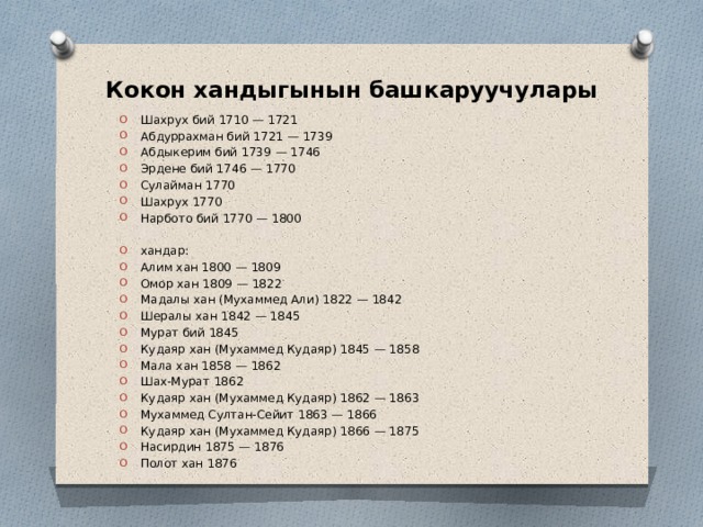 Кокон хандыгынын башкаруучулары Шахрух бий 1710 — 1721 Абдуррахман бий 1721 — 1739 Абдыкерим бий 1739 — 1746 Эрдене бий 1746 — 1770 Сулайман 1770 Шахрух 1770 Нарбото бий 1770 — 1800 хандар: Алим хан 1800 — 1809 Омор хан 1809 — 1822 Мадалы хан (Мухаммед Али) 1822 — 1842 Шералы хан 1842 — 1845 Мурат бий 1845 Кудаяр хан (Мухаммед Кудаяр) 1845 — 1858 Мала хан 1858 — 1862 Шах-Мурат 1862 Кудаяр хан (Мухаммед Кудаяр) 1862 — 1863 Мухаммед Султан-Сейит 1863 — 1866 Кудаяр хан (Мухаммед Кудаяр) 1866 — 1875 Насирдин 1875 — 1876 Полот хан 1876 