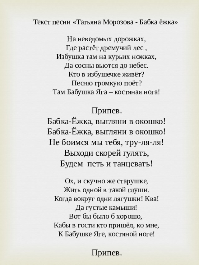 Текст песни «Татьяна Морозова - Бабка ёжка»   На неведомых дорожках, Где растёт дремучий лес , Избушка там на курьих ножках, Да сосны вьются до небес. Кто в избушечке живёт? Песню громкую поёт? Там Бабушка Яга – костяная нога!   Припев. Бабка-Ёжка, выгляни в окошко! Бабка-Ёжка, выгляни в окошко! Не боимся мы тебя, тру-ля-ля! Выходи скорей гулять, Будем петь и танцевать!   Ох, и скучно же старушке, Жить одной в такой глуши. Когда вокруг одни лягушки! Ква! Да густые камыши! Вот бы было б хорошо, Кабы в гости кто пришёл, ко мне, К Бабушке Яге, костяной ноге!   Припев. 