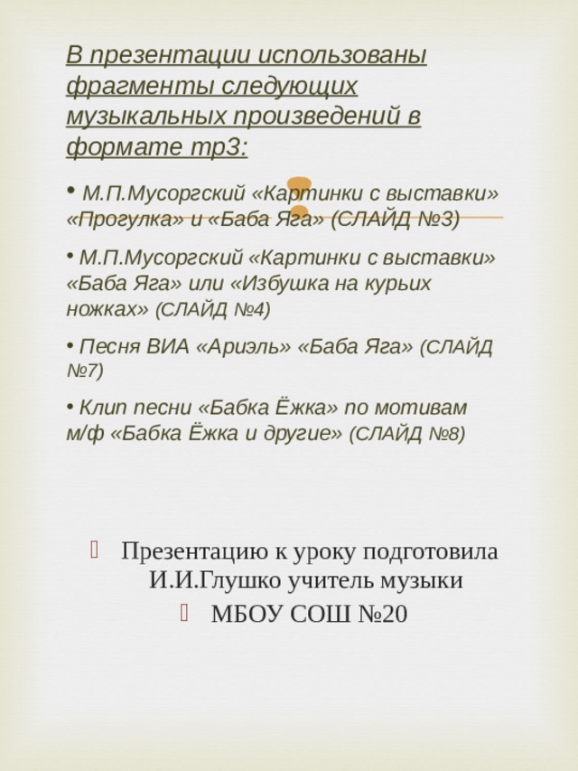 В презентации использованы фрагменты следующих музыкальных произведений в формате mp 3:  М.П.Мусоргский «Картинки с выставки» «Прогулка» и «Баба Яга» (СЛАЙД №3)  М.П.Мусоргский «Картинки с выставки» «Баба Яга» или «Избушка на курьих ножках» (СЛАЙД №4)  Песня ВИА «Ариэль» «Баба Яга» (СЛАЙД №7)  Клип песни «Бабка Ёжка» по мотивам м/ф «Бабка Ёжка и другие» (СЛАЙД №8)   Презентацию к уроку подготовила И.И.Глушко учитель музыки МБОУ СОШ №20  