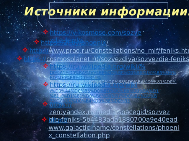 Источники информации: https://v-kosmose.com/sozvezdie-feniks /  https://2i.by/phoenix /  http:// www.prao.ru/Constellations/no_mif/feniks.html  https:// cosmosplanet.ru/sozvezdiya/sozvezdie-feniks.html  https://ru.wikipedia.org/wiki/% D0%A1%D0%BA%D0%BE%D0%BF%D0%BB%D0%B5%D0%BD%D0%B8%D0%B5_% D0%A4%D0%B5%D0%BD%D0%B8%D0%BA%D1%81%D0%B0  https://ru.wikipedia.org/wiki /%D0%A4%D0%B5%D0%BD%D0%B8%D0%BA%D1%81_(%D1%81%D0%BE%D0%B7%D0%B2%D0%B5%D0%B7%D0%B4%D0%B8%D0%B5 )  https:// zen.yandex.ru/media/spacegid/sozvezdie-feniks-5b4483ada1880700a9e40ead  http:// www.galactic.name/constellations/phoenix_constellation.php  