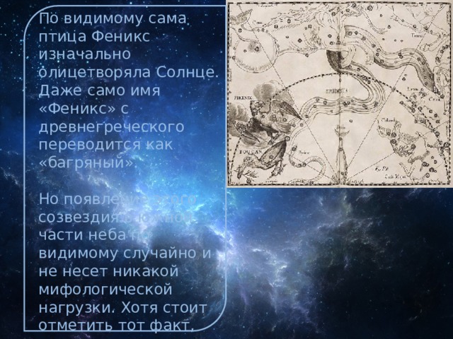По видимому сама птица Феникс изначально олицетворяла Солнце. Даже само имя «Феникс» с древнегреческого переводится как «багряный». Но появление этого созвездия в южной части неба по видимому случайно и не несет никакой мифологической нагрузки. Хотя стоит отметить тот факт, что непосредственным соседом Феникса является река Эридан, в которую по легенде упал другой символ Солнца — Фаэтон на своей огненной колеснице. 