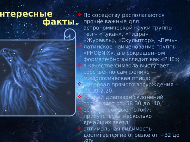 Интересные По соседству располагаются прочие важные для астрономической науки группы тел – «Тукан», «Гидра», «Журавль», «Скульптор», «Печь». латинское наименование группы «PHOENIX», а в сокращенном формате оно выглядит как «PHE»; в качестве символа выступает собственно сам феникс — мифологическая птица; интервал прямого восхождения – 23.20-2.20; точный диапазон склонений составляет от -58.30 до -40; есть метеорные потоки; присутствует несколько ярчайших звезд; оптимальная видимость достигается на отрезке от +32 до -90; самое удобное время для наблюдения – октябрь. факты. 