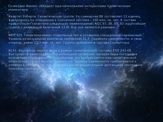 Созвездие Феникс обладает еще несколькими интересными космическими элементами. Квартет Роберта. Галактическая группа. Ее суммарная ВВ составляет 13 единиц. Удаленность по отношению к Солнечной системе – 160 млн. св. лет. В составе присутствуют галактики следующих наименований: NGC 87, 88, 89, 92 (крупнейшая группа с визуальной величиной 13,8). Все они являются разными. NGC 625. Галактика имеет спиральный тип и оснащена специальной перемычкой. Уровень ее визуальной величины составляет 11,7. Параметр удаленности, в свою очередь, равен 12,7 млн. св. лет. Группа пребывает в составе Скульптора. HLX1. Вероятная черная дыра в рамках галактической системы ESO 243-49. Выступает в качестве остатка небольшой галактики, которая была поглощена вследствие столкновения. Есть мнение, что она находится над галактической плоскостью, но оно было опровергнуто. Уровень удаленности приближается к отметке в 290 млн. св. лет. В связи с такой внушительной дистанцией система не способна приближать отдельные светила. 
