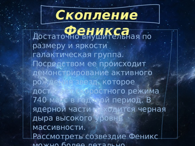Скопление Феникса Достаточно внушительная по размеру и яркости галактическая группа. Посредством ее происходит демонстрирование активного рождения звезд, которое достигает скоростного режима 740 масс в годовой период. В ядерной части находится черная дыра высокого уровня массивности. Рассмотреть созвездие Феникс можно более детально, используя специальные фото (изображения), модели формата 3D и телескоп. 