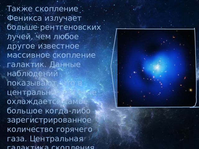 Также скопление Феникса излучает больше рентгеновских лучей, чем любое другое известное массивное скопление галактик. Данные наблюдений показывают, что в центральном регионе охлаждается самое большое когда-либо зарегистрированное количество горячего газа. Центральная галактика скопления содержит просто огромные объёмы раскалённого газа. Там же присутствует и самое большое во всём скоплении количество нормальной материи 