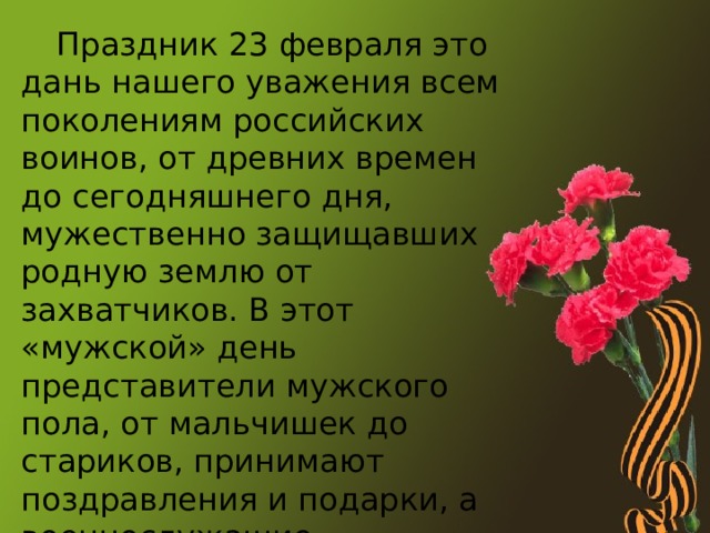  Праздник 23 февраля это дань нашего уважения всем поколениям российских воинов, от древних времен до сегодняшнего дня, мужественно защищавших родную землю от захватчиков. В этот «мужской» день представители мужского пола, от мальчишек до стариков, принимают поздравления и подарки, а военнослужащие обязательно чествуются. 