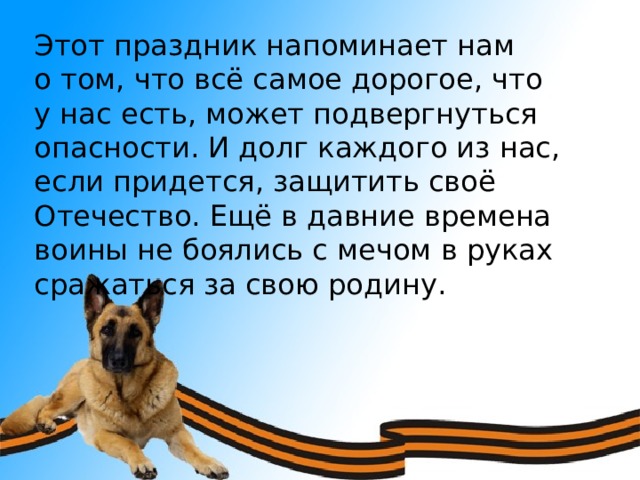 Этот праздник напоминает нам о том, что всё самое дорогое, что у нас есть, может подвергнуться опасности. И долг каждого из нас, если придется, защитить своё Отечество. Ещё в давние времена воины не боялись с мечом в руках сражаться за свою родину. 
